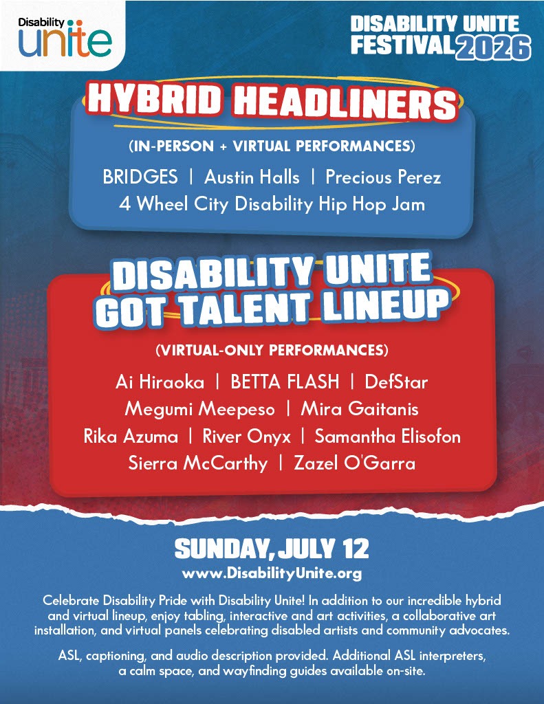 Image Description: The promotional flyer for the Disability Unite Festival 2026 features a split blue and red background with bold text detailing the event performance schedule. The top left corner displays the "Disability Unite" logo, while the top right states "DISABILITY UNITE FESTIVAL 2026". Centered below the headers, a blue box titled "HYBRID HEADLINERS (IN-PERSON + VIRTUAL PERFORMANCES)" lists the artists BRIDGES, Austin Halls, Precious Perez, and 4 Wheel City Disability Hip Hop Jam. Directly underneath, a larger red box titled "DISABILITY UNITE GOT TALENT LINEUP (VIRTUAL-ONLY PERFORMANCES)" lists performers Ai Hiraoka, BETTA FLASH, DefStar, Megumi Meepeso, Mira Gaitanis, Rika Azuma, River Onyx, Samantha Elisofon, Sierra McCarthy, and Zazel O'Garra. The bottom section transitions back to blue text over a white-bordered, torn-paper effect, specifying the date as "SUNDAY, JULY 12" and directing viewers to "www.DisabilityUnite.org". A closing paragraph reads "Celebrate Disability Pride with Disability Unite! In addition to our incredible hybrid and virtual lineup, enjoy tabling, interactive and art activities, a collaborative art installation, and virtual panels celebrating disabled artists and community advocates. ASL, captioning, and audio description provided. Additional ASL interpreters, a calm space, and wayfinding guides available on-site."